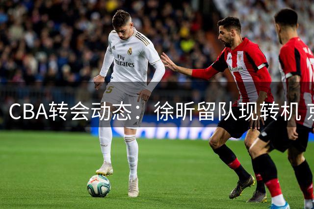 CBA转会动态：徐昕留队现转机 京疆外援引关注